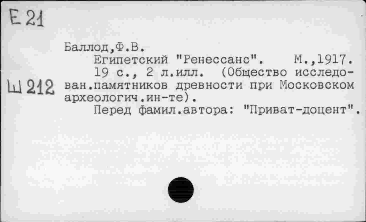 ﻿Баллод,Ф.В.
Египетский "Ренессанс”. М.,1917.
19с., 2 л.илл. (Общество исследован .памятников древности при Московском археология.ин-те).
Перед фамил.автора: "Приват-доцент".